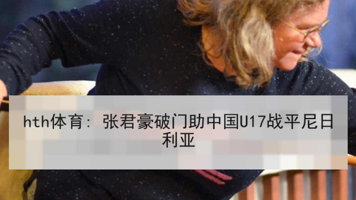 hth体育: 张君豪破门助中国U17战平尼日利亚