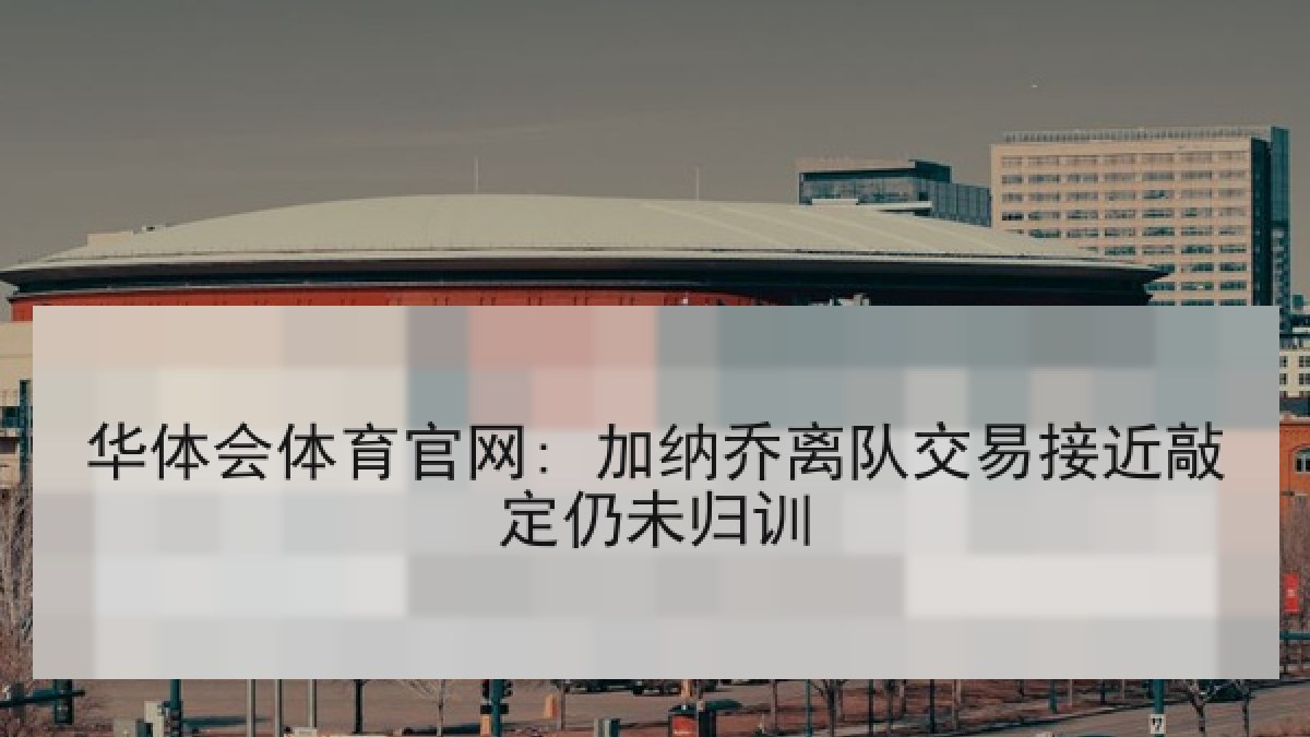 华体会体育官网: 加纳乔离队交易接近敲定仍未归训