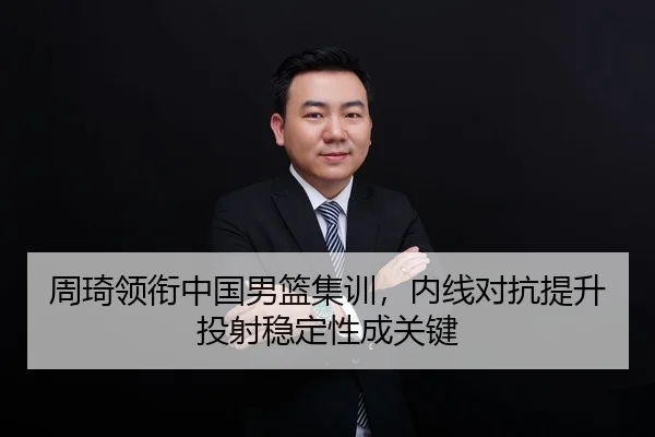 周琦领衔中国男篮集训，内线对抗提升投射稳定性成关键