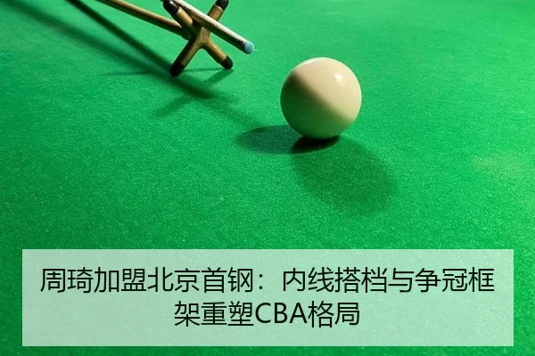 周琦加盟北京首钢：内线搭档与争冠框架重塑CBA格局