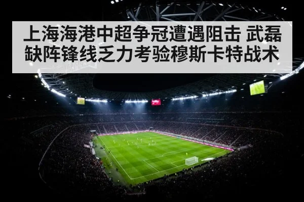上海海港中超争冠遭遇阻击 武磊缺阵锋线乏力考验穆斯卡特战术